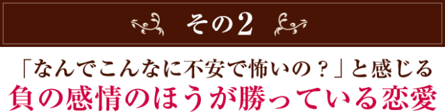 その2　「なんでこんなに不安で怖いの？」と感じる 負の感情のほうが勝っている恋愛